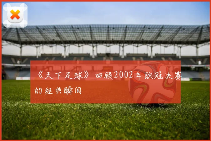 《天下足球》回顾2002年欧冠决赛的经典瞬间